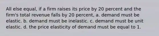 All else equal, if a firm raises its price by 20 percent and the firm's total revenue falls by 20 percent, a. demand must be elastic. b. demand must be inelastic. c. demand must be unit elastic. d. the price elasticity of demand must be equal to 1.