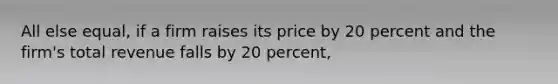 All else equal, if a firm raises its price by 20 percent and the firm's total revenue falls by 20 percent,