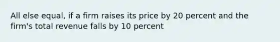 All else equal, if a firm raises its price by 20 percent and the firm's total revenue falls by 10 percent