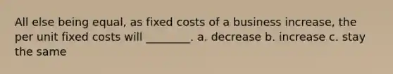 All else being equal, as fixed costs of a business increase, the per unit fixed costs will ________. a. decrease b. increase c. stay the same