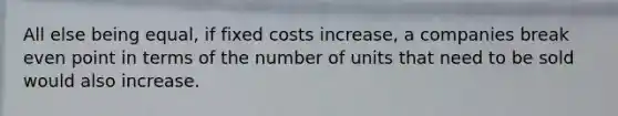 All else being equal, if fixed costs increase, a companies break even point in terms of the number of units that need to be sold would also increase.