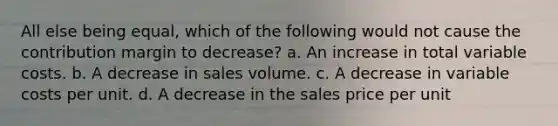 All else being equal, which of the following would not cause the contribution margin to decrease? a. An increase in total variable costs. b. A decrease in sales volume. c. A decrease in variable costs per unit. d. A decrease in the sales price per unit