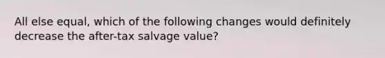 All else equal, which of the following changes would definitely decrease the after-tax salvage value?