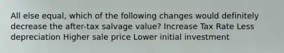 All else equal, which of the following changes would definitely decrease the after-tax salvage value? Increase Tax Rate Less depreciation Higher sale price Lower initial investment