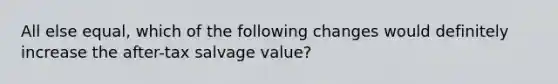 All else equal, which of the following changes would definitely increase the after-tax salvage value?