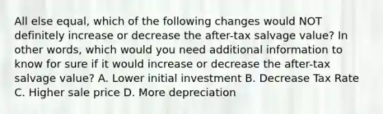 All else equal, which of the following changes would NOT definitely increase or decrease the after-tax salvage value? In other words, which would you need additional information to know for sure if it would increase or decrease the after-tax salvage value? A. Lower initial investment B. Decrease Tax Rate C. Higher sale price D. More depreciation