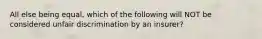 All else being equal, which of the following will NOT be considered unfair discrimination by an insurer?