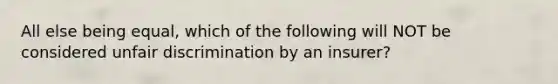 All else being equal, which of the following will NOT be considered unfair discrimination by an insurer?