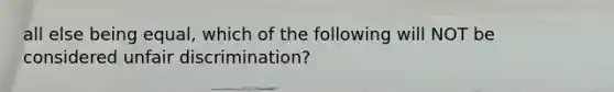 all else being equal, which of the following will NOT be considered unfair discrimination?