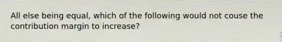 All else being equal, which of the following would not couse the contribution margin to increase?