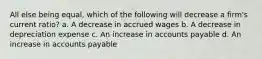All else being equal, which of the following will decrease a firm's current ratio? a. A decrease in accrued wages b. A decrease in depreciation expense c. An increase in accounts payable d. An increase in accounts payable