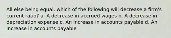 All else being equal, which of the following will decrease a firm's current ratio? a. A decrease in accrued wages b. A decrease in depreciation expense c. An increase in accounts payable d. An increase in accounts payable