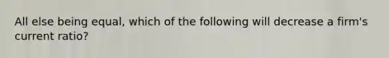 All else being equal, which of the following will decrease a firm's current ratio?