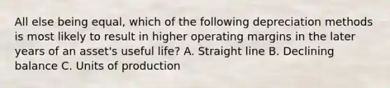 All else being equal, which of the following depreciation methods is most likely to result in higher operating margins in the later years of an asset's useful life? A. Straight line B. Declining balance C. Units of production