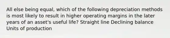 All else being equal, which of the following depreciation methods is most likely to result in higher operating margins in the later years of an asset's useful life? Straight line Declining balance Units of production