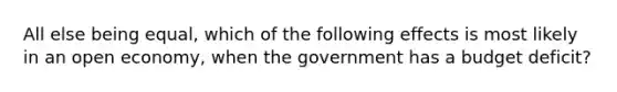 All else being equal, which of the following effects is most likely in an open economy, when the government has a budget deficit?