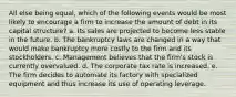 All else being equal, which of the following events would be most likely to encourage a firm to increase the amount of debt in its capital structure? a. Its sales are projected to become less stable in the future. b. The bankruptcy laws are changed in a way that would make bankruptcy more costly to the firm and its stockholders. c. Management believes that the firm's stock is currently overvalued. d. The corporate tax rate is increased. e. The firm decides to automate its factory with specialized equipment and thus increase its use of operating leverage.