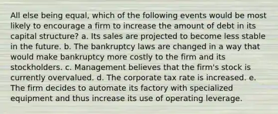 All else being equal, which of the following events would be most likely to encourage a firm to increase the amount of debt in its capital structure? a. Its sales are projected to become less stable in the future. b. The bankruptcy laws are changed in a way that would make bankruptcy more costly to the firm and its stockholders. c. Management believes that the firm's stock is currently overvalued. d. The corporate tax rate is increased. e. The firm decides to automate its factory with specialized equipment and thus increase its use of operating leverage.