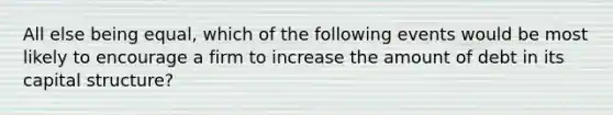 All else being equal, which of the following events would be most likely to encourage a firm to increase the amount of debt in its capital structure?