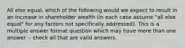 All else equal, which of the following would we expect to result in an increase in shareholder wealth (in each case assume "all else equal" for any factors not specifically addressed). This is a multiple answer format question which may have more than one answer -- check all that are valid answers.