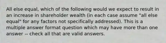 All else equal, which of the following would we expect to result in an increase in shareholder wealth (in each case assume "all else equal" for any factors not specifically addressed). This is a multiple answer format question which may have more than one answer -- check all that are valid answers.