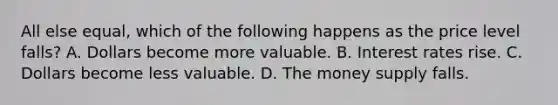 All else equal, which of the following happens as the price level falls? A. Dollars become more valuable. B. Interest rates rise. C. Dollars become less valuable. D. The money supply falls.