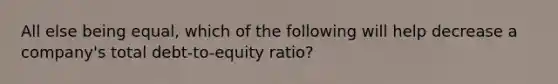 All else being equal, which of the following will help decrease a company's total debt-to-equity ratio?