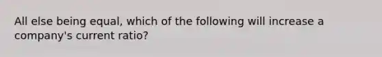 All else being equal, which of the following will increase a company's current ratio?