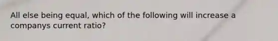 All else being equal, which of the following will increase a companys current ratio?