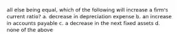 all else being equal, which of the following will increase a firm's current ratio? a. decrease in depreciation expense b. an increase in accounts payable c. a decrease in the next fixed assets d. none of the above