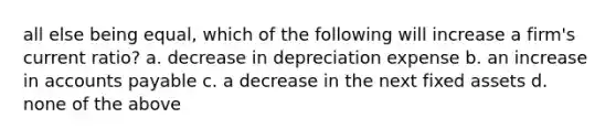 all else being equal, which of the following will increase a firm's current ratio? a. decrease in depreciation expense b. an increase in accounts payable c. a decrease in the next fixed assets d. none of the above