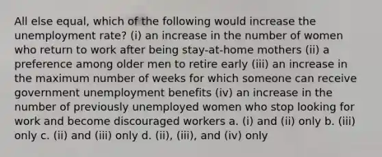 All else equal, which of the following would increase the unemployment rate? (i) an increase in the number of women who return to work after being stay-at-home mothers (ii) a preference among older men to retire early (iii) an increase in the maximum number of weeks for which someone can receive government unemployment benefits (iv) an increase in the number of previously unemployed women who stop looking for work and become discouraged workers a. (i) and (ii) only b. (iii) only c. (ii) and (iii) only d. (ii), (iii), and (iv) only