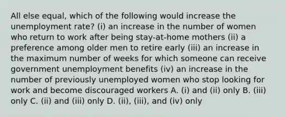 All else equal, which of the following would increase the <a href='https://www.questionai.com/knowledge/kh7PJ5HsOk-unemployment-rate' class='anchor-knowledge'>unemployment rate</a>? (i) an increase in the number of women who return to work after being stay-at-home mothers (ii) a preference among older men to retire early (iii) an increase in the maximum number of weeks for which someone can receive government unemployment benefits (iv) an increase in the number of previously unemployed women who stop looking for work and become discouraged workers A. (i) and (ii) only B. (iii) only C. (ii) and (iii) only D. (ii), (iii), and (iv) only