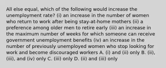 All else equal, which of the following would increase the <a href='https://www.questionai.com/knowledge/kh7PJ5HsOk-unemployment-rate' class='anchor-knowledge'>unemployment rate</a>? (i) an increase in the number of women who return to work after being stay-at-home mothers (ii) a preference among older men to retire early (iii) an increase in the maximum number of weeks for which someone can receive government unemployment benefits (iv) an increase in the number of previously unemployed women who stop looking for work and become discouraged workers A. (i) and (ii) only B. (ii), (iii), and (iv) only C. (iii) only D. (ii) and (iii) only