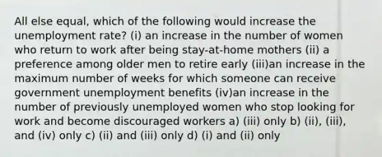 All else equal, which of the following would increase the unemployment rate? (i) an increase in the number of women who return to work after being stay-at-home mothers (ii) a preference among older men to retire early (iii)an increase in the maximum number of weeks for which someone can receive government unemployment benefits (iv)an increase in the number of previously unemployed women who stop looking for work and become discouraged workers a) (iii) only b) (ii), (iii), and (iv) only c) (ii) and (iii) only d) (i) and (ii) only