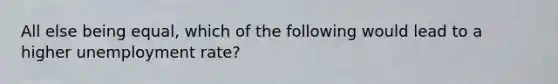 All else being equal, which of the following would lead to a higher <a href='https://www.questionai.com/knowledge/kh7PJ5HsOk-unemployment-rate' class='anchor-knowledge'>unemployment rate</a>?