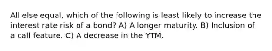 All else equal, which of the following is least likely to increase the interest rate risk of a bond? A) A longer maturity. B) Inclusion of a call feature. C) A decrease in the YTM.