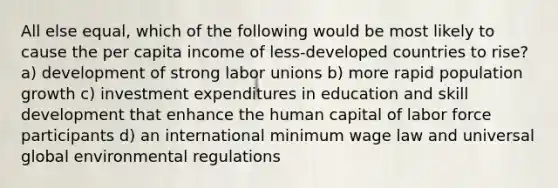 All else equal, which of the following would be most likely to cause the per capita income of less-developed countries to rise? a) development of strong labor unions b) more rapid population growth c) investment expenditures in education and skill development that enhance the human capital of labor force participants d) an international minimum wage law and universal global environmental regulations