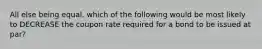 All else being equal, which of the following would be most likely to DECREASE the coupon rate required for a bond to be issued at par?
