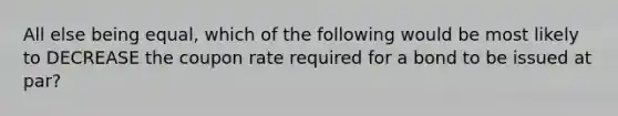 All else being equal, which of the following would be most likely to DECREASE the coupon rate required for a bond to be issued at par?