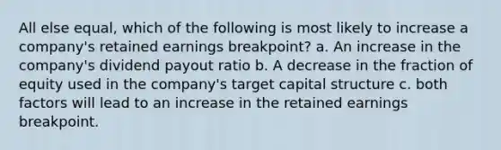 All else equal, which of the following is most likely to increase a company's retained earnings breakpoint? a. An increase in the company's dividend payout ratio b. A decrease in the fraction of equity used in the company's target capital structure c. both factors will lead to an increase in the retained earnings breakpoint.