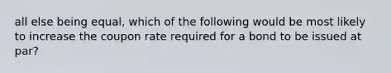 all else being equal, which of the following would be most likely to increase the coupon rate required for a bond to be issued at par?