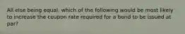 All else being equal, which of the following would be most likely to increase the coupon rate required for a bond to be issued at par?