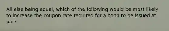 All else being equal, which of the following would be most likely to increase the coupon rate required for a bond to be issued at par?