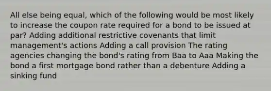 All else being equal, which of the following would be most likely to increase the coupon rate required for a bond to be issued at par? Adding additional restrictive covenants that limit management's actions Adding a call provision The rating agencies changing the bond's rating from Baa to Aaa Making the bond a first mortgage bond rather than a debenture Adding a sinking fund