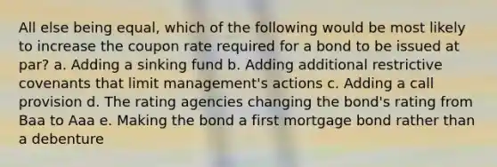 All else being equal, which of the following would be most likely to increase the coupon rate required for a bond to be issued at par? a. Adding a sinking fund b. Adding additional restrictive covenants that limit management's actions c. Adding a call provision d. The rating agencies changing the bond's rating from Baa to Aaa e. Making the bond a first mortgage bond rather than a debenture