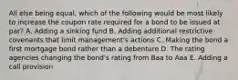 All else being equal, which of the following would be most likely to increase the coupon rate required for a bond to be issued at par? A. Adding a sinking fund B. Adding additional restrictive covenants that limit management's actions C. Making the bond a first mortgage bond rather than a debenture D. The rating agencies changing the bond's rating from Baa to Aaa E. Adding a call provision