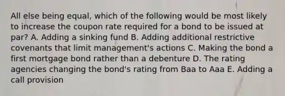 All else being equal, which of the following would be most likely to increase the coupon rate required for a bond to be issued at par? A. Adding a sinking fund B. Adding additional restrictive covenants that limit management's actions C. Making the bond a first mortgage bond rather than a debenture D. The rating agencies changing the bond's rating from Baa to Aaa E. Adding a call provision