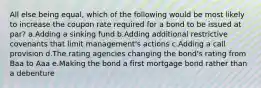 All else being equal, which of the following would be most likely to increase the coupon rate required for a bond to be issued at par? a.Adding a sinking fund b.Adding additional restrictive covenants that limit management's actions c.Adding a call provision d.The rating agencies changing the bond's rating from Baa to Aaa e.Making the bond a first mortgage bond rather than a debenture