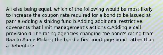 All else being equal, which of the following would be most likely to increase the coupon rate required for a bond to be issued at par? a.Adding a sinking fund b.Adding additional restrictive covenants that limit management's actions c.Adding a call provision d.The rating agencies changing the bond's rating from Baa to Aaa e.Making the bond a first mortgage bond rather than a debenture